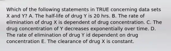 Which of the following statements in TRUE concerning data sets X and Y? A. The half-life of drug Y is 20 hrs. B. The rate of elimination of drug X is dependent of drug concentration. C. The drug concentration of Y decreases exponentially over time. D. The rate of elimination of drug Y id dependent on drug concentration E. The clearance of drug X is constant.