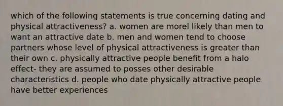 which of the following statements is true concerning dating and physical attractiveness? a. women are morel likely than men to want an attractive date b. men and women tend to choose partners whose level of physical attractiveness is greater than their own c. physically attractive people benefit from a halo effect- they are assumed to posses other desirable characteristics d. people who date physically attractive people have better experiences