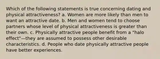 Which of the following statements is true concerning dating and physical attractiveness? a. Women are more likely than men to want an attractive date. b. Men and women tend to choose partners whose level of physical attractiveness is greater than their own. c. Physically attractive people benefit from a "halo effect"—they are assumed to possess other desirable characteristics. d. People who date physically attractive people have better experiences.