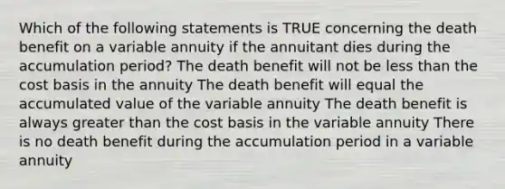 Which of the following statements is TRUE concerning the death benefit on a variable annuity if the annuitant dies during the accumulation period? The death benefit will not be less than the cost basis in the annuity The death benefit will equal the accumulated value of the variable annuity The death benefit is always greater than the cost basis in the variable annuity There is no death benefit during the accumulation period in a variable annuity