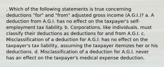 . Which of the following statements is true concerning deductions "for" and "from" adjusted gross income (A.G.I.)? a. A deduction from A.G.I. has no effect on the taxpayer's self-employment tax liability. b. Corporations, like individuals, must classify their deductions as deductions for and from A.G.I. c. Misclassification of a deduction for A.G.I. has no effect on the taxpayer's tax liability, assuming the taxpayer itemizes her or his deductions. d. Misclassification of a deduction for A.G.I. never has an effect on the taxpayer's medical expense deduction.