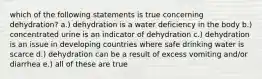 which of the following statements is true concerning dehydration? a.) dehydration is a water deficiency in the body b.) concentrated urine is an indicator of dehydration c.) dehydration is an issue in developing countries where safe drinking water is scarce d.) dehydration can be a result of excess vomiting and/or diarrhea e.) all of these are true