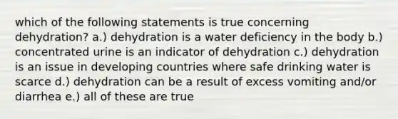 which of the following statements is true concerning dehydration? a.) dehydration is a water deficiency in the body b.) concentrated urine is an indicator of dehydration c.) dehydration is an issue in developing countries where safe drinking water is scarce d.) dehydration can be a result of excess vomiting and/or diarrhea e.) all of these are true