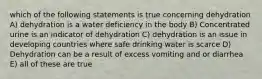 which of the following statements is true concerning dehydration A) dehydration is a water deficiency in the body B) Concentrated urine is an indicator of dehydration C) dehydration is an issue in developing countries where safe drinking water is scarce D) Dehydration can be a result of excess vomiting and or diarrhea E) all of these are true