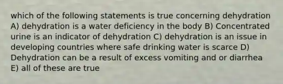 which of the following statements is true concerning dehydration A) dehydration is a water deficiency in the body B) Concentrated urine is an indicator of dehydration C) dehydration is an issue in developing countries where safe drinking water is scarce D) Dehydration can be a result of excess vomiting and or diarrhea E) all of these are true