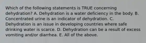 Which of the following statements is TRUE concerning dehydration? A. Dehydration is a water deficiency in the body. B. Concentrated urine is an indicator of dehydration. C. Dehydration is an issue in developing countries where safe drinking water is scarce. D. Dehydration can be a result of excess vomiting and/or diarrhea. E. All of the above.