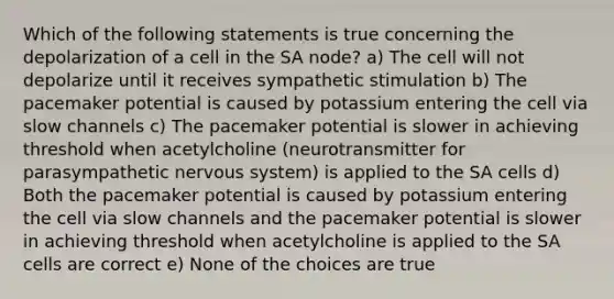 Which of the following statements is true concerning the depolarization of a cell in the SA node? a) The cell will not depolarize until it receives sympathetic stimulation b) The pacemaker potential is caused by potassium entering the cell via slow channels c) The pacemaker potential is slower in achieving threshold when acetylcholine (neurotransmitter for parasympathetic nervous system) is applied to the SA cells d) Both the pacemaker potential is caused by potassium entering the cell via slow channels and the pacemaker potential is slower in achieving threshold when acetylcholine is applied to the SA cells are correct e) None of the choices are true