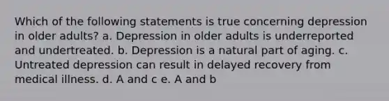 Which of the following statements is true concerning depression in older adults? a. Depression in older adults is underreported and undertreated. b. Depression is a natural part of aging. c. Untreated depression can result in delayed recovery from medical illness. d. A and c e. A and b