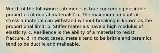 Which of the following statements is true concerning desirable properties of dental materials? a. The maximum amount of stress a material can withstand without breaking is known as the proportional limit. b. Stiffer materials have a high modulus of elasticity. c. Resilience is the ability of a material to resist fracture. d. In most cases, metals tend to be brittle and ceramics tend to be ductile and malleable.