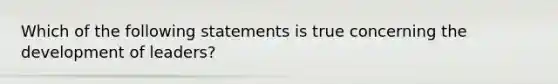 Which of the following statements is true concerning the development of leaders?