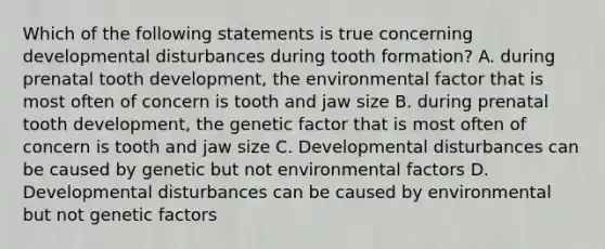 Which of the following statements is true concerning developmental disturbances during tooth formation? A. during prenatal tooth development, the environmental factor that is most often of concern is tooth and jaw size B. during prenatal tooth development, the genetic factor that is most often of concern is tooth and jaw size C. Developmental disturbances can be caused by genetic but not environmental factors D. Developmental disturbances can be caused by environmental but not genetic factors