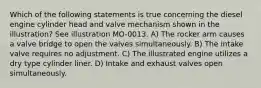 Which of the following statements is true concerning the diesel engine cylinder head and valve mechanism shown in the illustration? See illustration MO-0013. A) The rocker arm causes a valve bridge to open the valves simultaneously. B) The intake valve requires no adjustment. C) The illustrated engine utilizes a dry type cylinder liner. D) Intake and exhaust valves open simultaneously.
