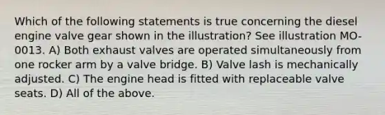 Which of the following statements is true concerning the diesel engine valve gear shown in the illustration? See illustration MO-0013. A) Both exhaust valves are operated simultaneously from one rocker arm by a valve bridge. B) Valve lash is mechanically adjusted. C) The engine head is fitted with replaceable valve seats. D) All of the above.