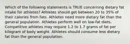 Which of the following statements is TRUE concerning dietary fat intake for athletes? Athletes should get between 20 to 35% of their calories from fats. Athletes need more dietary fat than the general population. Athletes perform well on low-fat diets. Competitive athletes may require 1.2 to 1.7 grams of fat per kilogram of body weight. Athletes should consume less dietary fat than the general population.