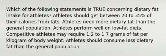 Which of the following statements is TRUE concerning dietary fat intake for athletes? Athletes should get between 20 to 35% of their calories from fats. Athletes need more dietary fat than the general population. Athletes perform well on low-fat diets. Competitive athletes may require 1.2 to 1.7 grams of fat per kilogram of body weight. Athletes should consume less dietary fat than the general population.