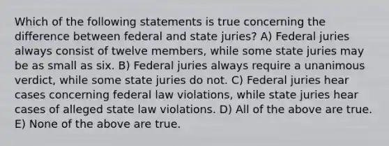 Which of the following statements is true concerning the difference between federal and state juries? A) Federal juries always consist of twelve members, while some state juries may be as small as six. B) Federal juries always require a unanimous verdict, while some state juries do not. C) Federal juries hear cases concerning federal law violations, while state juries hear cases of alleged state law violations. D) All of the above are true. E) None of the above are true.