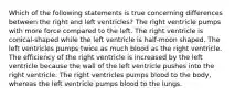 Which of the following statements is true concerning differences between the right and left ventricles? The right ventricle pumps with more force compared to the left. The right ventricle is conical-shaped while the left ventricle is half-moon shaped. The left ventricles pumps twice as much blood as the right ventricle. The efficiency of the right ventricle is increased by the left ventricle because the wall of the left ventricle pushes into the right ventricle. The right ventricles pumps blood to the body, whereas the left ventricle pumps blood to the lungs.