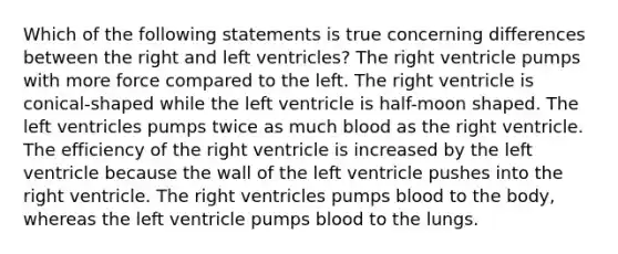 Which of the following statements is true concerning differences between the right and left ventricles? The right ventricle pumps with more force compared to the left. The right ventricle is conical-shaped while the left ventricle is half-moon shaped. The left ventricles pumps twice as much blood as the right ventricle. The efficiency of the right ventricle is increased by the left ventricle because the wall of the left ventricle pushes into the right ventricle. The right ventricles pumps blood to the body, whereas the left ventricle pumps blood to the lungs.