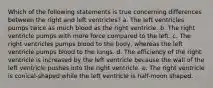 Which of the following statements is true concerning differences between the right and left ventricles? a. The left ventricles pumps twice as much blood as the right ventricle. b. The right ventricle pumps with more force compared to the left. c. The right ventricles pumps blood to the body, whereas the left ventricle pumps blood to the lungs. d. The efficiency of the right ventricle is increased by the left ventricle because the wall of the left ventricle pushes into the right ventricle. e. The right ventricle is conical-shaped while the left ventricle is half-moon shaped.