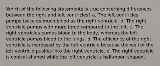 Which of the following statements is true concerning differences between the right and left ventricles? a. The left ventricles pumps twice as much blood as the right ventricle. b. The right ventricle pumps with more force compared to the left. c. The right ventricles pumps blood to the body, whereas the left ventricle pumps blood to the lungs. d. The efficiency of the right ventricle is increased by the left ventricle because the wall of the left ventricle pushes into the right ventricle. e. The right ventricle is conical-shaped while the left ventricle is half-moon shaped.