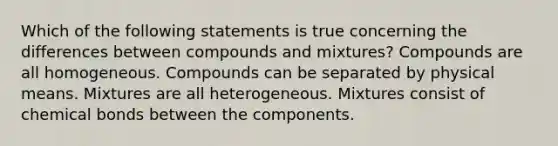 Which of the following statements is true concerning the differences between compounds and mixtures? Compounds are all homogeneous. Compounds can be separated by physical means. Mixtures are all heterogeneous. Mixtures consist of chemical bonds between the components.