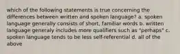 which of the following statements is true concerning the differences between written and spoken language? a. spoken language generally consists of short, familiar words b. written language generaly includes more qualifiers such as "perhaps" c. spoken language tends to be less self-referential d. all of the above