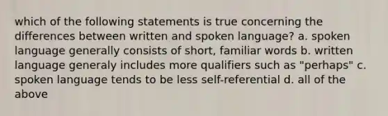 which of the following statements is true concerning the differences between written and spoken language? a. spoken language generally consists of short, familiar words b. written language generaly includes more qualifiers such as "perhaps" c. spoken language tends to be less self-referential d. all of the above