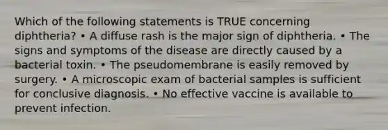 Which of the following statements is TRUE concerning diphtheria? • A diffuse rash is the major sign of diphtheria. • The signs and symptoms of the disease are directly caused by a bacterial toxin. • The pseudomembrane is easily removed by surgery. • A microscopic exam of bacterial samples is sufficient for conclusive diagnosis. • No effective vaccine is available to prevent infection.