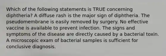 Which of the following statements is TRUE concerning diphtheria? A diffuse rash is the major sign of diphtheria. The pseudomembrane is easily removed by surgery. No effective vaccine is available to prevent infection. The signs and symptoms of the disease are directly caused by a bacterial toxin. A microscopic exam of bacterial samples is sufficient for conclusive diagnosis.