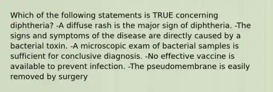 Which of the following statements is TRUE concerning diphtheria? -A diffuse rash is the major sign of diphtheria. -The signs and symptoms of the disease are directly caused by a bacterial toxin. -A microscopic exam of bacterial samples is sufficient for conclusive diagnosis. -No effective vaccine is available to prevent infection. -The pseudomembrane is easily removed by surgery