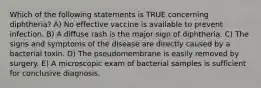 Which of the following statements is TRUE concerning diphtheria? A) No effective vaccine is available to prevent infection. B) A diffuse rash is the major sign of diphtheria. C) The signs and symptoms of the disease are directly caused by a bacterial toxin. D) The pseudomembrane is easily removed by surgery. E) A microscopic exam of bacterial samples is sufficient for conclusive diagnosis.