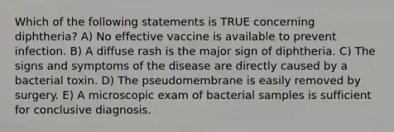 Which of the following statements is TRUE concerning diphtheria? A) No effective vaccine is available to prevent infection. B) A diffuse rash is the major sign of diphtheria. C) The signs and symptoms of the disease are directly caused by a bacterial toxin. D) The pseudomembrane is easily removed by surgery. E) A microscopic exam of bacterial samples is sufficient for conclusive diagnosis.