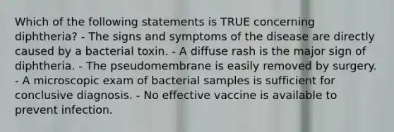 Which of the following statements is TRUE concerning diphtheria? - The signs and symptoms of the disease are directly caused by a bacterial toxin. - A diffuse rash is the major sign of diphtheria. - The pseudomembrane is easily removed by surgery. - A microscopic exam of bacterial samples is sufficient for conclusive diagnosis. - No effective vaccine is available to prevent infection.