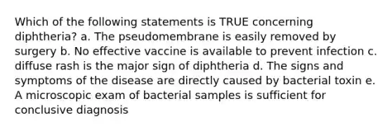 Which of the following statements is TRUE concerning diphtheria? a. The pseudomembrane is easily removed by surgery b. No effective vaccine is available to prevent infection c. diffuse rash is the major sign of diphtheria d. The signs and symptoms of the disease are directly caused by bacterial toxin e. A microscopic exam of bacterial samples is sufficient for conclusive diagnosis