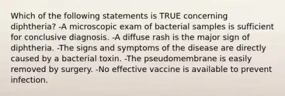 Which of the following statements is TRUE concerning diphtheria? -A microscopic exam of bacterial samples is sufficient for conclusive diagnosis. -A diffuse rash is the major sign of diphtheria. -The signs and symptoms of the disease are directly caused by a bacterial toxin. -The pseudomembrane is easily removed by surgery. -No effective vaccine is available to prevent infection.