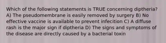 Which of the following statements is TRUE concerning diptheria? A) The pseudomembrane is easily removed by surgery B) No effective vaccine is available to prevent infecition C) A diffuse rash is the major sign if diptheria D) The signs and symptoms of the disease are directly caused by a bacterial toxin