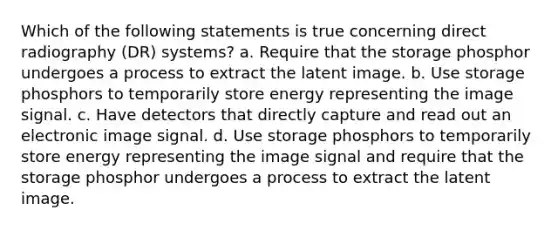 Which of the following statements is true concerning direct radiography (DR) systems? a. Require that the storage phosphor undergoes a process to extract the latent image. b. Use storage phosphors to temporarily store energy representing the image signal. c. Have detectors that directly capture and read out an electronic image signal. d. Use storage phosphors to temporarily store energy representing the image signal and require that the storage phosphor undergoes a process to extract the latent image.