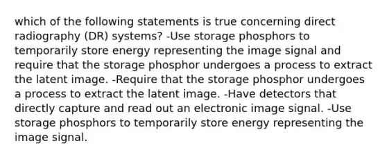 which of the following statements is true concerning direct radiography (DR) systems? -Use storage phosphors to temporarily store energy representing the image signal and require that the storage phosphor undergoes a process to extract the latent image. -Require that the storage phosphor undergoes a process to extract the latent image. -Have detectors that directly capture and read out an electronic image signal. -Use storage phosphors to temporarily store energy representing the image signal.