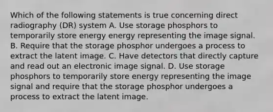 Which of the following statements is true concerning direct radiography (DR) system A. Use storage phosphors to temporarily store energy energy representing the image signal. B. Require that the storage phosphor undergoes a process to extract the latent image. C. Have detectors that directly capture and read out an electronic image signal. D. Use storage phosphors to temporarily store energy representing the image signal and require that the storage phosphor undergoes a process to extract the latent image.