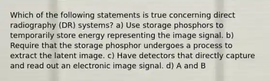 Which of the following statements is true concerning direct radiography (DR) systems? a) Use storage phosphors to temporarily store energy representing the image signal. b) Require that the storage phosphor undergoes a process to extract the latent image. c) Have detectors that directly capture and read out an electronic image signal. d) A and B