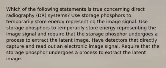 Which of the following statements is true concerning direct radiography (DR) systems? Use storage phosphors to temporarily store energy representing the image signal. Use storage phosphors to temporarily store energy representing the image signal and require that the storage phosphor undergoes a process to extract the latent image. Have detectors that directly capture and read out an electronic image signal. Require that the storage phosphor undergoes a process to extract the latent image.