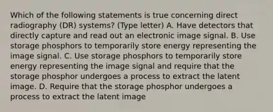 Which of the following statements is true concerning direct radiography (DR) systems? (Type letter) A. Have detectors that directly capture and read out an electronic image signal. B. Use storage phosphors to temporarily store energy representing the image signal. C. Use storage phosphors to temporarily store energy representing the image signal and require that the storage phosphor undergoes a process to extract the latent image. D. Require that the storage phosphor undergoes a process to extract the latent image