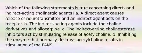 Which of the following statements is true concerning direct- and indirect-acting cholinergic agents? a. A direct agent causes release of neurotransmitter and an indirect agent acts on the receptor. b. The indirect-acting agents include the choline derivatives and pilocarpine. c. The indirect-acting cholinesterase inhibitors act by stimulating release of acetylcholine. d. Inhibiting the enzyme that normally destroys acetylcholine results in stimulation of the PANS.