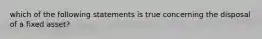 which of the following statements is true concerning the disposal of a fixed asset?