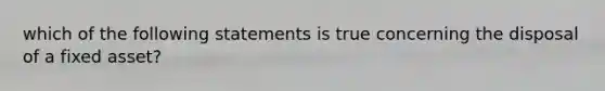 which of the following statements is true concerning the disposal of a fixed asset?