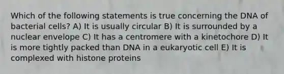 Which of the following statements is true concerning the DNA of bacterial cells? A) It is usually circular B) It is surrounded by a nuclear envelope C) It has a centromere with a kinetochore D) It is more tightly packed than DNA in a eukaryotic cell E) It is complexed with histone proteins