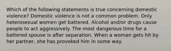 Which of the following statements is true concerning domestic violence? Domestic violence is not a common problem. Only heterosexual women get battered. Alcohol and/or drugs cause people to act aggressively. The most dangerous time for a battered spouse is after separation. When a woman gets hit by her partner, she has provoked him in some way.