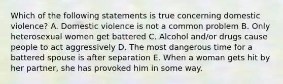 Which of the following statements is true concerning domestic violence? A. Domestic violence is not a common problem B. Only heterosexual women get battered C. Alcohol and/or drugs cause people to act aggressively D. The most dangerous time for a battered spouse is after separation E. When a woman gets hit by her partner, she has provoked him in some way.