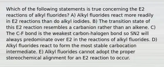 Which of the following statements is true concerning the E2 reactions of alkyl fluorides? A) Alkyl fluorides react more readily in E2 reactions than do alkyl iodides. B) The transition state of this E2 reaction resembles a carbanion rather than an alkene. C) The C-F bond is the weakest carbon-halogen bond so SN2 will always predominate over E2 in the reactions of alkyl fluorides. D) Alkyl fluorides react to form the most stable carbocation intermediate. E) Alkyl fluorides cannot adopt the proper stereochemical alignment for an E2 reaction to occur.