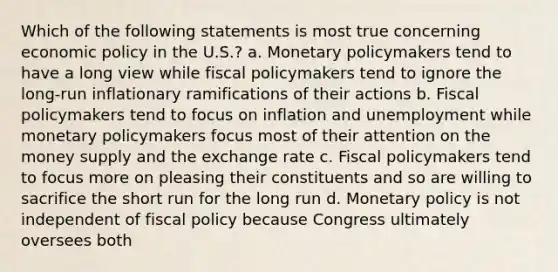 Which of the following statements is most true concerning economic policy in the U.S.? a. Monetary policymakers tend to have a long view while fiscal policymakers tend to ignore the long-run inflationary ramifications of their actions b. Fiscal policymakers tend to focus on inflation and unemployment while monetary policymakers focus most of their attention on the money supply and the exchange rate c. Fiscal policymakers tend to focus more on pleasing their constituents and so are willing to sacrifice the short run for the long run d. Monetary policy is not independent of fiscal policy because Congress ultimately oversees both